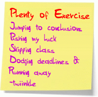 I get plenty of exercise; jumping to conclusions, pushing my luck, skipping class, dodging deadlines and running away.